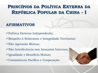 PRINCÍPIOS DA POLÍTICA EXTERNA DA
REPÚBLICA POPULAR DA CHINA - I
AFIRMATIVOS
Política Externa Independente;
Respeito à Soberania e Integridade Territorial;
Não Agressão Mútua;
Não Interferência nos Assuntos Internos;
Igualdade e Benefício Mútuo;
Coexistência Pacífica e Cooperação.
 