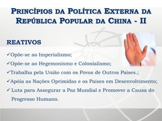PRINCÍPIOS DA POLÍTICA EXTERNA DA
REPÚBLICA POPULAR DA CHINA - II
REATIVOS
Opõe-se ao Imperialismo;
Opõe-se ao Hegemonismo e Colonialismo;
Trabalha pela União com os Povos de Outros Países.;
Apóia as Nações Oprimidas e os Países em Desenvolvimento;
 Luta para Assegurar a Paz Mundial e Promover a Causa do
Progresso Humano.
 