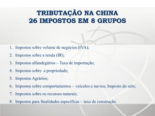 TRIBUTAÇÃO NA CHINA
26 IMPOSTOS EM 8 GRUPOS
1. Impostos sobre volume de negócios (IVA);
2. Impostos sobre a renda (IR);
3. Impostos alfandegários – Taxa de importação;
4. Impostos sobre a propriedade;
5. Impostos Agrários;
6. Impostos sobre comportamentos – veículos e navios; Imposto do selo;
7. Impostos sobre os recursos naturais;
8. Impostos para finalidades específicas – taxa de construção.
 