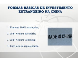 FORMAS BÁSICAS DE INVESTIMENTO
ESTRANGEIRO NA CHINA
1. Empresa 100% estrangeira;
2. Joint Venture Societária;
3. Joint Venture Contratual;
4. Escritório de representação.
 