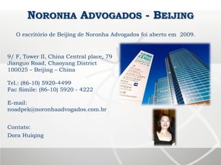 NORONHA ADVOGADOS - BEIJING
9/ F, Tower II, China Central place, 79
Jianguo Road, Chaoyang District
100025 – Beijing – China
Tel.: (86-10) 5920-4499
Fac Simile: (86-10) 5920 - 4222
E-mail:
noadpek@noronhaadvogados.com.br
Contato:
Dora Huiqing
O escritório de Beijing de Noronha Advogados foi aberto em 2009.
 