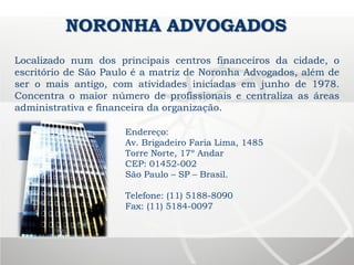 Endereço:
Av. Brigadeiro Faria Lima, 1485
Torre Norte, 17º Andar
CEP: 01452-002
São Paulo – SP – Brasil.
Telefone: (11) 5188-8090
Fax: (11) 5184-0097
NORONHA ADVOGADOS
Localizado num dos principais centros financeiros da cidade, o
escritório de São Paulo é a matriz de Noronha Advogados, além de
ser o mais antigo, com atividades iniciadas em junho de 1978.
Concentra o maior número de profissionais e centraliza as áreas
administrativa e financeira da organização.
 
