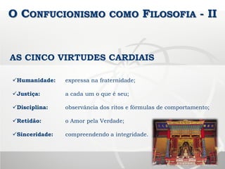 O CONFUCIONISMO COMO FILOSOFIA - II
Humanidade: expressa na fraternidade;
Justiça: a cada um o que é seu;
Disciplina: observância dos ritos e fórmulas de comportamento;
Retidão: o Amor pela Verdade;
Sinceridade: compreendendo a integridade.
AS CINCO VIRTUDES CARDIAIS
 