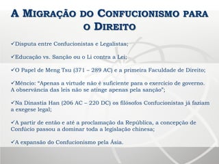 A MIGRAÇÃO DO CONFUCIONISMO PARA
O DIREITO
Disputa entre Confucionistas e Legalistas;
Educação vs. Sanção ou o Li contra a Lei;
O Papel de Meng Tsu (371 – 289 AC) e a primeira Faculdade de Direito;
Mêncio: “Apenas a virtude não é suficiente para o exercício de governo.
A observância das leis não se atinge apenas pela sanção”;
Na Dinastia Han (206 AC – 220 DC) os filósofos Confucionistas já faziam
a exegese legal;
A partir de então e até a proclamação da República, a concepção de
Confúcio passou a dominar toda a legislação chinesa;
A expansão do Confucionismo pela Ásia.
 