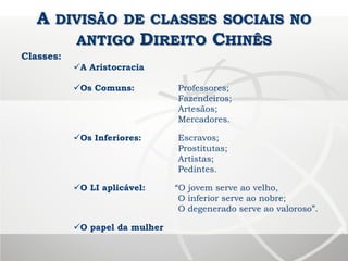 A DIVISÃO DE CLASSES SOCIAIS NO
ANTIGO DIREITO CHINÊS
Classes:
A Aristocracia
Os Comuns: Professores;
Fazendeiros;
Artesãos;
Mercadores.
Os Inferiores: Escravos;
Prostitutas;
Artistas;
Pedintes.
O LI aplicável: “O jovem serve ao velho,
O inferior serve ao nobre;
O degenerado serve ao valoroso”.
O papel da mulher
 