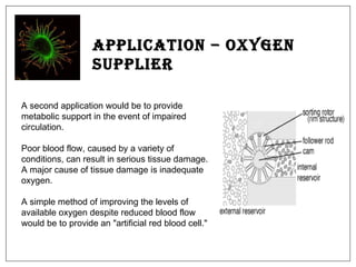 Application – Oxygen Supplier A second application would be to provide metabolic support in the event of impaired circulation.  Poor blood flow, caused by a variety of conditions, can result in serious tissue damage. A major cause of tissue damage is inadequate oxygen.  A simple method of improving the levels of available oxygen despite reduced blood flow would be to provide an "artificial red blood cell."  