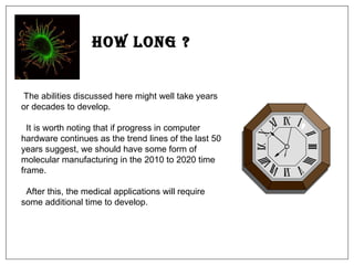 How Long ? The abilities discussed here might well take years or decades to develop.  It is worth noting that if progress in computer hardware continues as the trend lines of the last 50 years suggest, we should have some form of molecular manufacturing in the 2010 to 2020 time frame.  After this, the medical applications will require some additional time to develop.  