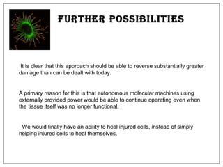 Further Possibilities It is clear that this approach should be able to reverse substantially greater damage than can be dealt with today. A primary reason for this is that autonomous molecular machines using externally provided power would be able to continue operating even when the tissue itself was no longer functional. We would finally have an ability to heal injured cells, instead of simply helping injured cells to heal themselves.  