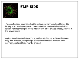 Flip Side Nanotechnology could also lead to serious environmental problems. It is largely unknown how nanostructured materials, nanoparticles and other related nanotechnologies would interact with other entities already present in the environment.  As the use of nanotechnology is scaled up, emissions to the environment may also increase, and perhaps a whole new class of toxins or other environmental problems may be created. 