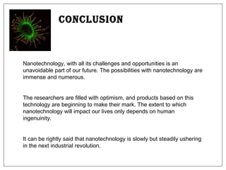 Conclusion Nanotechnology, with all its challenges and opportunities is an unavoidable part of our future. The possibilities with nanotechnology are immense and numerous.  The researchers are filled with optimism, and products based on this technology are beginning to make their mark. The extent to which nanotechnology will impact our lives only depends on human ingenuinity. It can be rightly said that nanotechnology is slowly but steadily ushering in the next industrial revolution. 