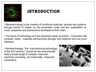 Introduction Nanotechnology is the creation of functional materials, devices and systems through control  of  matter  on  the nanometer  scale, and  the  exploitation  of  novel  properties and phenomena developed at that scale. The future of technology at times becomes easier to predict.  Computers will compute  faster,  materials will becomes stronger and medicine will cure more diseases.  Nanotechnology, “the  manufacturing technology of the 21st century," should let use economically build a broad range of complex molecular machines (including, not incidentally, molecular computers).  