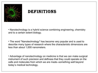 Definitions Nanotechnology is a hybrid science combining engineering, chemistry and to a certain extent biology.  The word "Nanotechnology" has become very popular and is used to describe many types of research where the characteristic dimensions are less than about 1,000 nanometers.  Advantage of nanotechnology on medicine is that we can make surgical instrument of such precision and deftness that they could operate on the cells and molecules from which we are made--something well beyond today’s medical technology.  