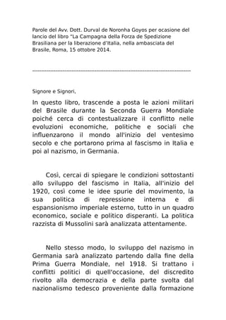 Parole del Avv. Dott. Durval de Noronha Goyos per ocasione del 
lancio del libro “La Campagna della Forza de Spedizione 
Brasiliana per la liberazione d’Italia, nella ambasciata del 
Brasile, Roma, 15 ottobre 2014. 
----------------------------------------------------------------------------------------- 
Signore e Signori, 
In questo libro, trascende a posta le azioni militari 
del Brasile durante la Seconda Guerra Mondiale 
poiché cerca di contestualizzare il conflitto nelle 
evoluzioni economiche, politiche e sociali che 
influenzarono il mondo all'inizio del ventesimo 
secolo e che portarono prima al fascismo in Italia e 
poi al nazismo, in Germania. 
Così, cercai di spiegare le condizioni sottostanti 
allo sviluppo del fascismo in Italia, all'inizio del 
1920, così come le idee spurie del movimento, la 
sua politica di repressione interna e di 
espansionismo imperiale esterno, tutto in un quadro 
economico, sociale e politico disperanti. La politica 
razzista di Mussolini sarà analizzata attentamente. 
Nello stesso modo, lo sviluppo del nazismo in 
Germania sarà analizzato partendo dalla fine della 
Prima Guerra Mondiale, nel 1918. Si trattano i 
conflitti politici di quell'occasione, del discredito 
rivolto alla democrazia e della parte svolta dal 
nazionalismo tedesco proveniente dalla formazione 
 