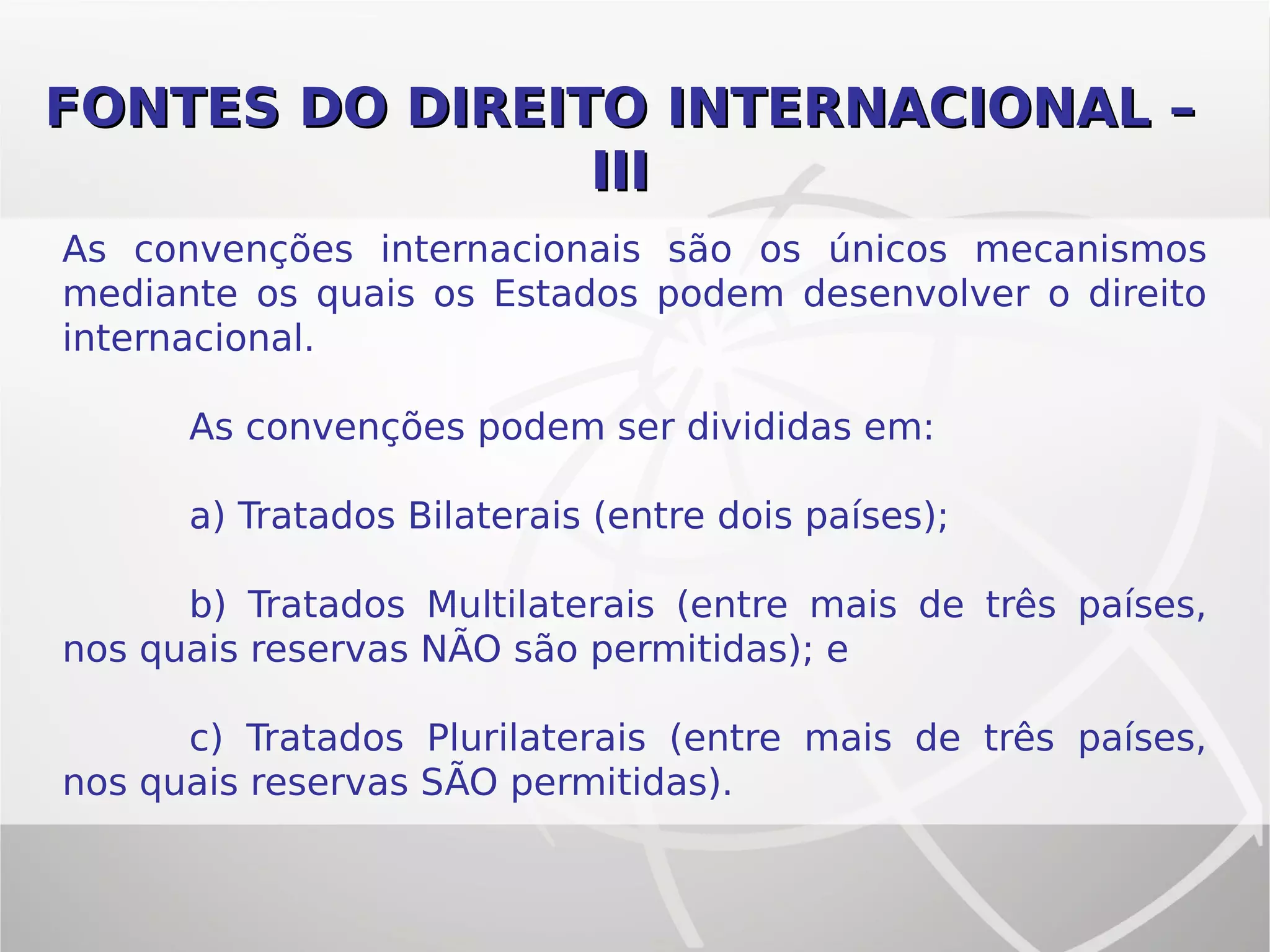 As convenções internacionais são os únicos mecanismos
mediante os quais os Estados podem desenvolver o direito
internacional.
As convenções podem ser divididas em:
a) Tratados Bilaterais (entre dois países);
b) Tratados Multilaterais (entre mais de três países,
nos quais reservas NÃO são permitidas); e
c) Tratados Plurilaterais (entre mais de três países,
nos quais reservas SÃO permitidas).
FONTES DO DIREITOFONTES DO DIREITO INTERNACIONAL –INTERNACIONAL –
IIIIII
 