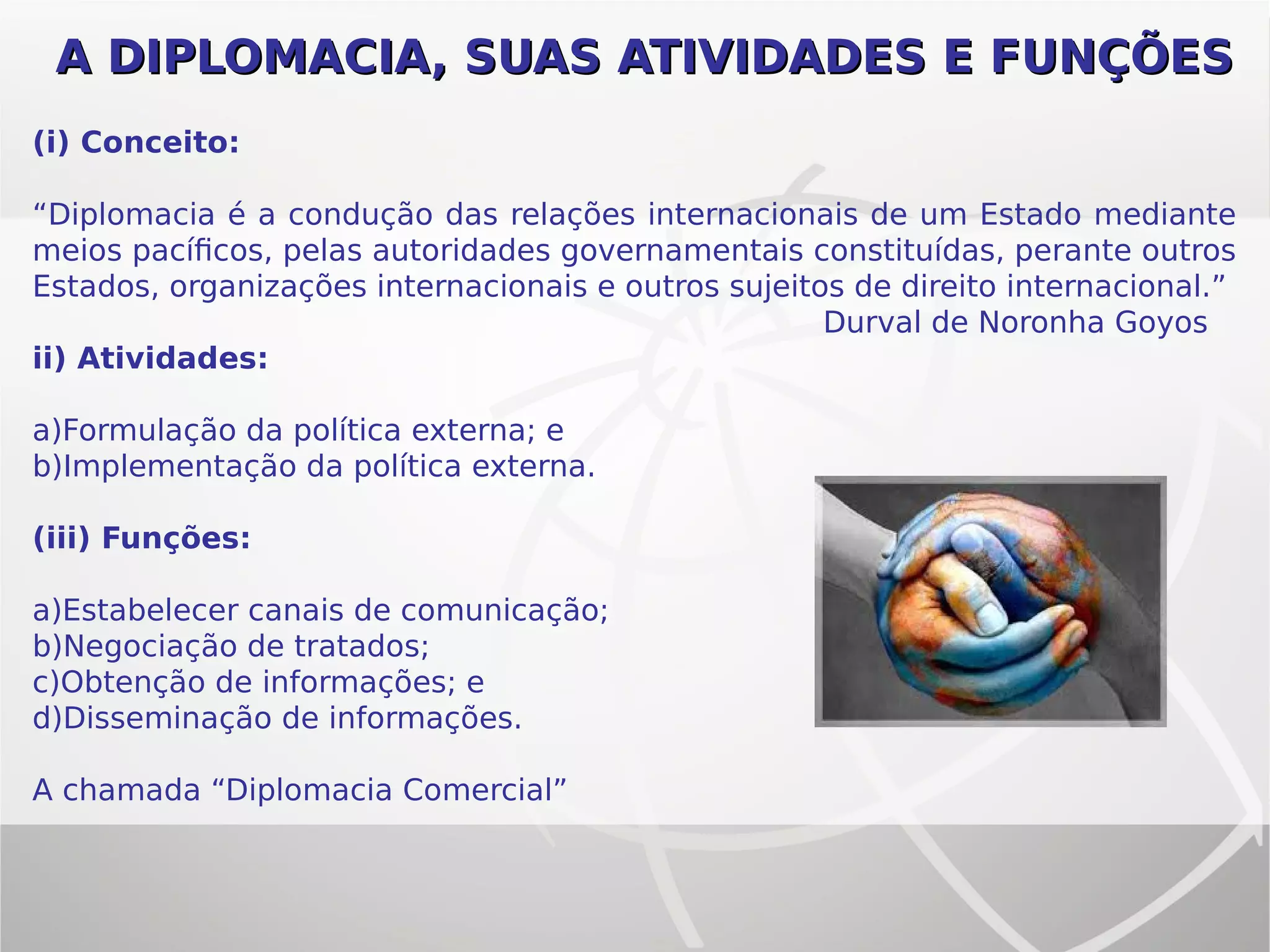 A DIPLOMACIA, SUAS ATIVIDADES E FUNÇÕESA DIPLOMACIA, SUAS ATIVIDADES E FUNÇÕES
(i) Conceito:
“Diplomacia é a condução das relações internacionais de um Estado mediante
meios pacíficos, pelas autoridades governamentais constituídas, perante outros
Estados, organizações internacionais e outros sujeitos de direito internacional.”
Durval de Noronha Goyos
ii) Atividades:
a)Formulação da política externa; e
b)Implementação da política externa.
(iii) Funções:
a)Estabelecer canais de comunicação;
b)Negociação de tratados;
c)Obtenção de informações; e
d)Disseminação de informações.
A chamada “Diplomacia Comercial”
 