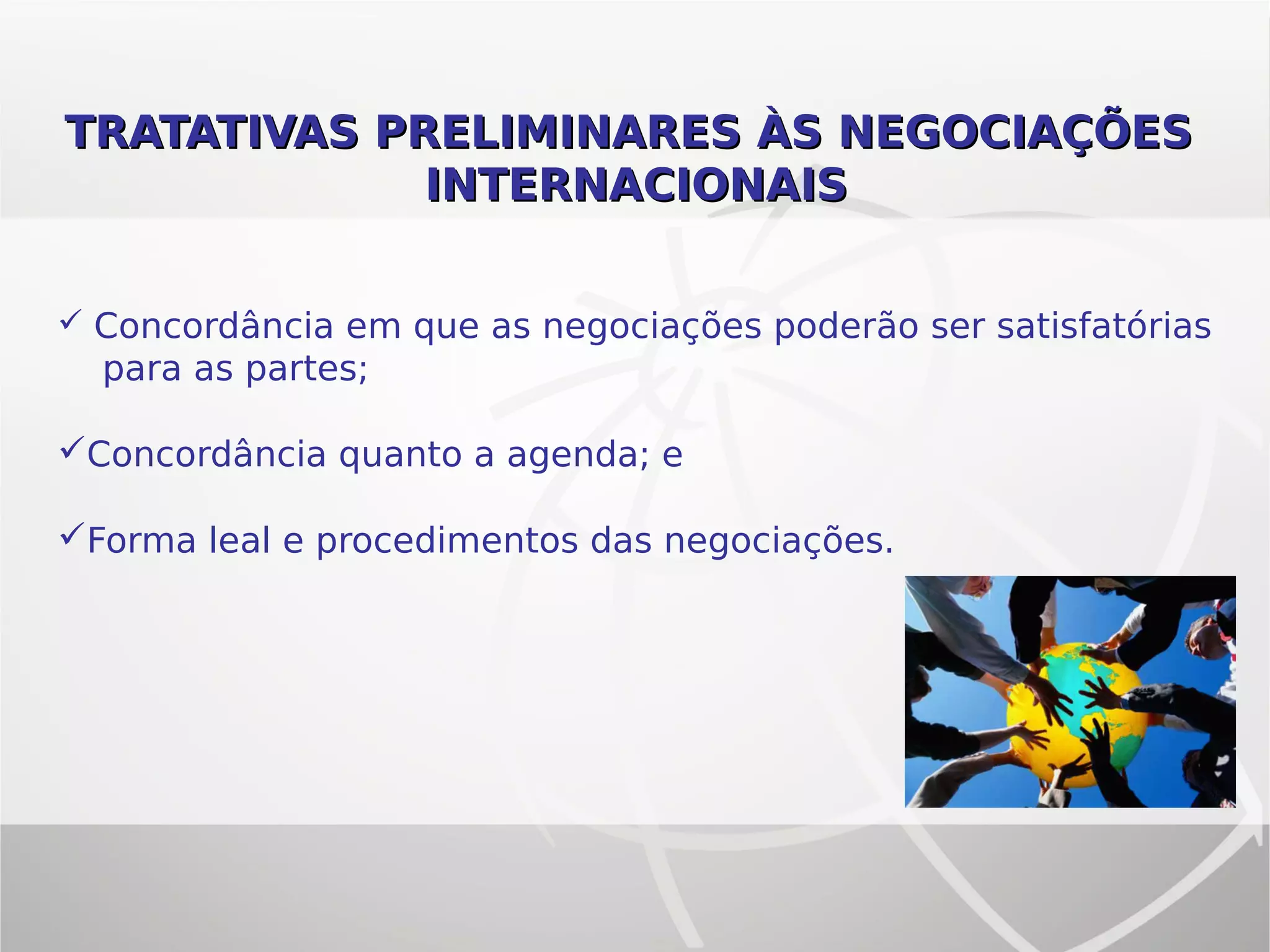 TRATATIVAS PRELIMINARES ÀS NEGOCIAÇÕESTRATATIVAS PRELIMINARES ÀS NEGOCIAÇÕES
INTERNACIONAISINTERNACIONAIS
 Concordância em que as negociações poderão ser satisfatórias
para as partes;
Concordância quanto a agenda; e
Forma leal e procedimentos das negociações.
 