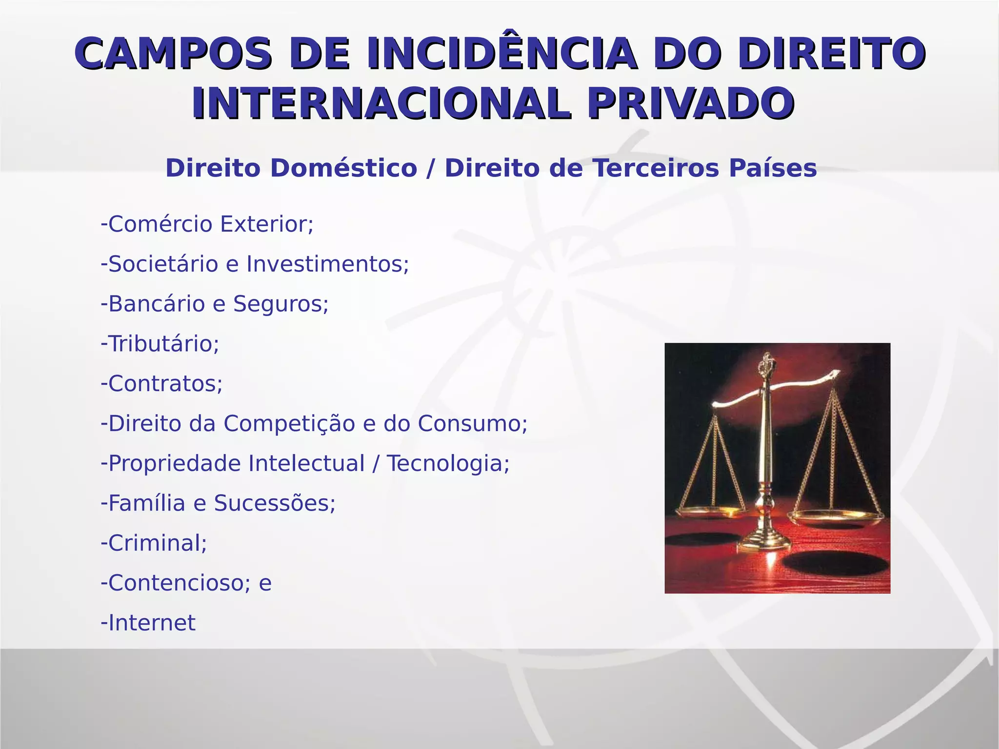 CAMPOS DE INCIDÊNCIA DO DIREITOCAMPOS DE INCIDÊNCIA DO DIREITO
INTERNACIONAL PRIVADOINTERNACIONAL PRIVADO
-Comércio Exterior;
-Societário e Investimentos;
-Bancário e Seguros;
-Tributário;
-Contratos;
-Direito da Competição e do Consumo;
-Propriedade Intelectual / Tecnologia;
-Família e Sucessões;
-Criminal;
-Contencioso; e
-Internet
Direito Doméstico / Direito de Terceiros Países
 
