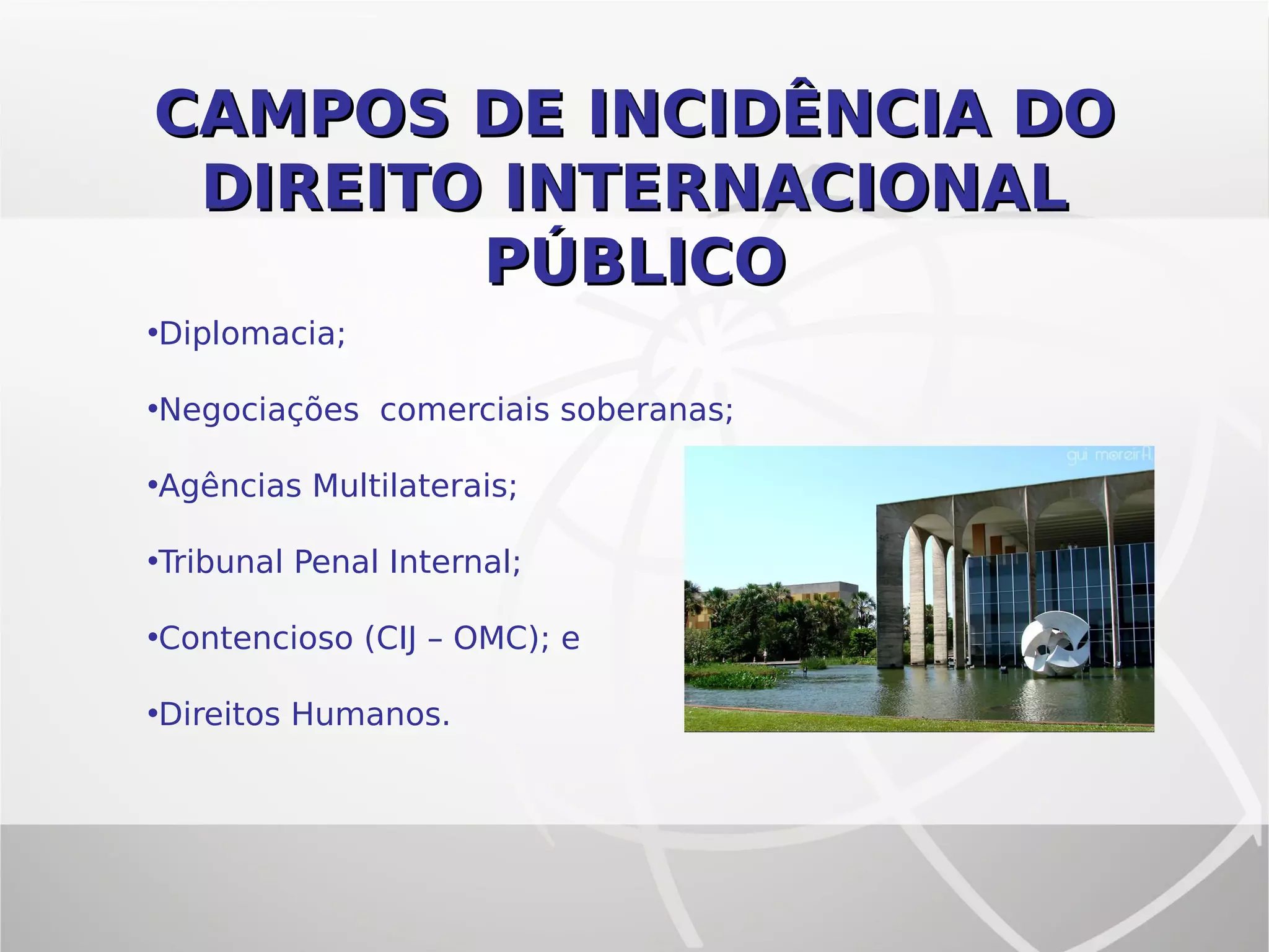 CAMPOS DE INCIDÊNCIA DOCAMPOS DE INCIDÊNCIA DO
DIREITO INTERNACIONALDIREITO INTERNACIONAL
PÚBLICOPÚBLICO
•Diplomacia;
•Negociações comerciais soberanas;
•Agências Multilaterais;
•Tribunal Penal Internal;
•Contencioso (CIJ – OMC); e
•Direitos Humanos.
 