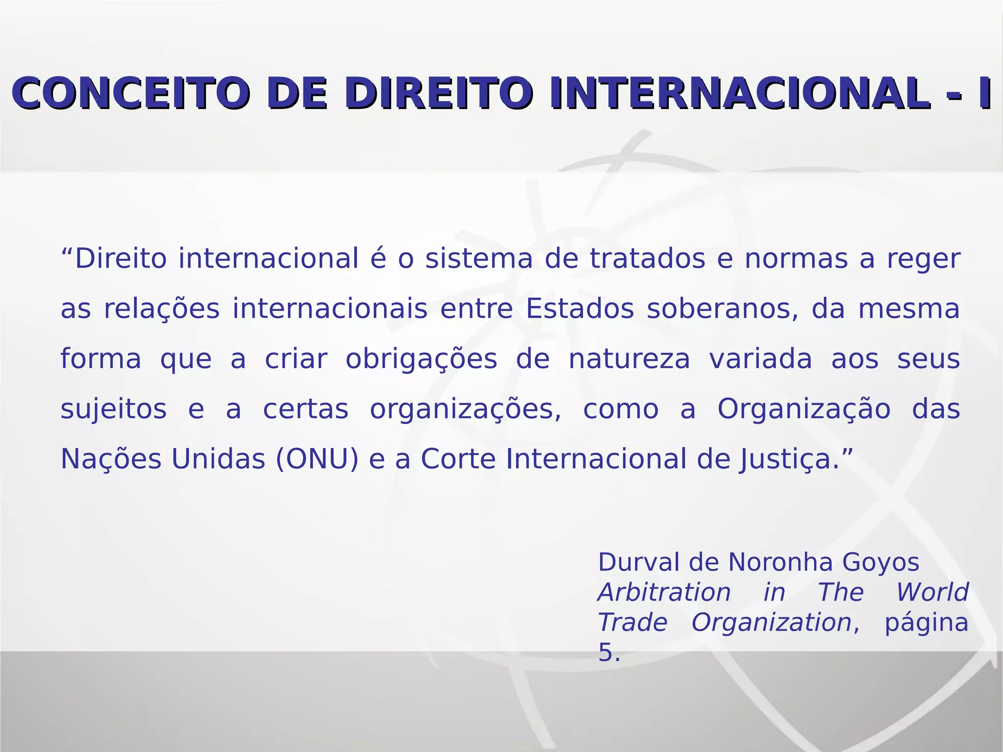 CONCEITO DE DIREITO INTERNACIONAL - ICONCEITO DE DIREITO INTERNACIONAL - I
“Direito internacional é o sistema de tratados e normas a reger
as relações internacionais entre Estados soberanos, da mesma
forma que a criar obrigações de natureza variada aos seus
sujeitos e a certas organizações, como a Organização das
Nações Unidas (ONU) e a Corte Internacional de Justiça.”
Durval de Noronha Goyos
Arbitration in The World
Trade Organization, página
5.
 