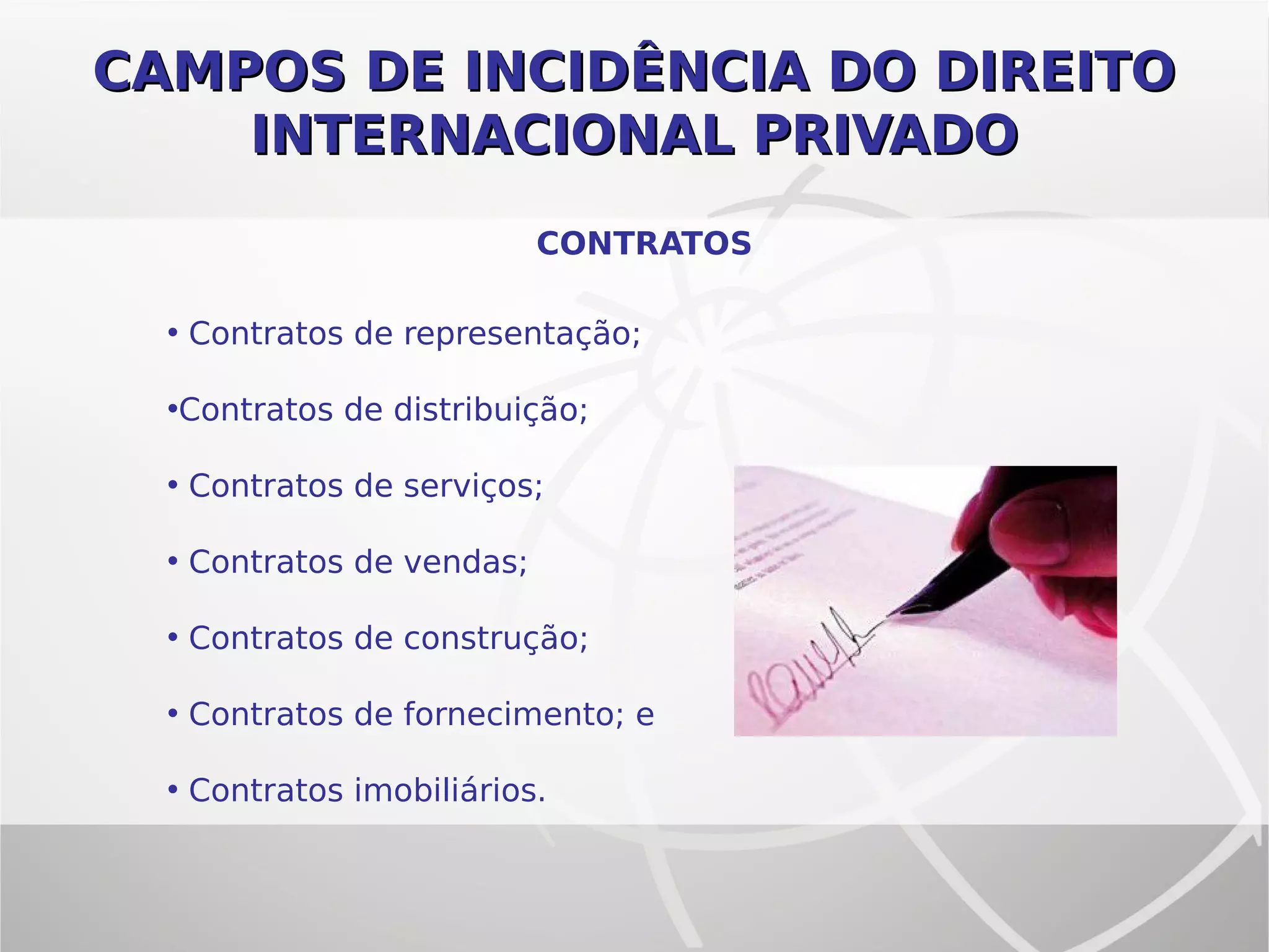 CAMPOS DE INCIDÊNCIA DO DIREITOCAMPOS DE INCIDÊNCIA DO DIREITO
INTERNACIONAL PRIVADOINTERNACIONAL PRIVADO
CONTRATOS
• Contratos de representação;
•Contratos de distribuição;
• Contratos de serviços;
• Contratos de vendas;
• Contratos de construção;
• Contratos de fornecimento; e
• Contratos imobiliários.
 