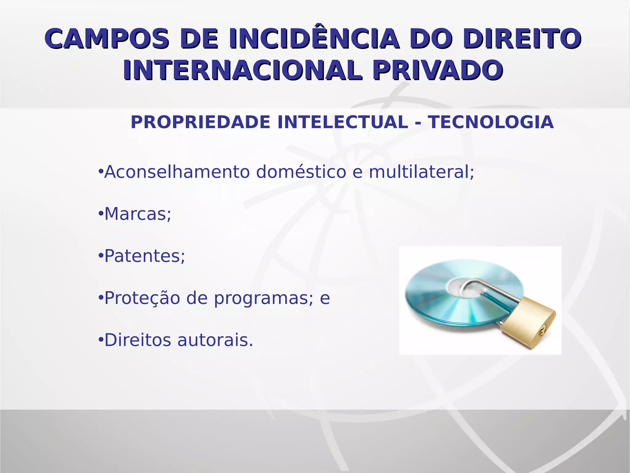 CAMPOS DE INCIDÊNCIA DO DIREITOCAMPOS DE INCIDÊNCIA DO DIREITO
INTERNACIONAL PRIVADOINTERNACIONAL PRIVADO
PROPRIEDADE INTELECTUAL - TECNOLOGIA
•Aconselhamento doméstico e multilateral;
•Marcas;
•Patentes;
•Proteção de programas; e
•Direitos autorais.
 