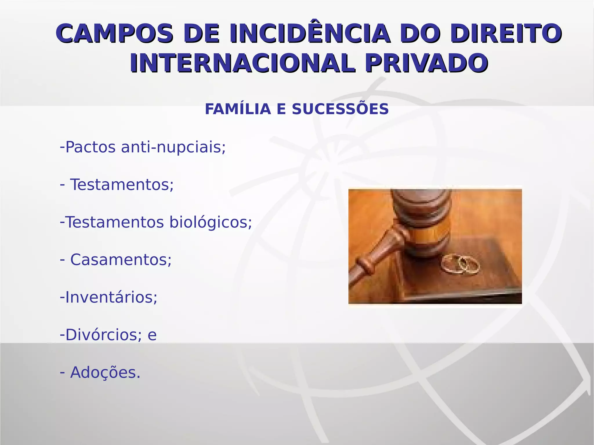 CAMPOS DE INCIDÊNCIA DO DIREITOCAMPOS DE INCIDÊNCIA DO DIREITO
INTERNACIONAL PRIVADOINTERNACIONAL PRIVADO
FAMÍLIA E SUCESSÕES
-Pactos anti-nupciais;
- Testamentos;
-Testamentos biológicos;
- Casamentos;
-Inventários;
-Divórcios; e
- Adoções.
 