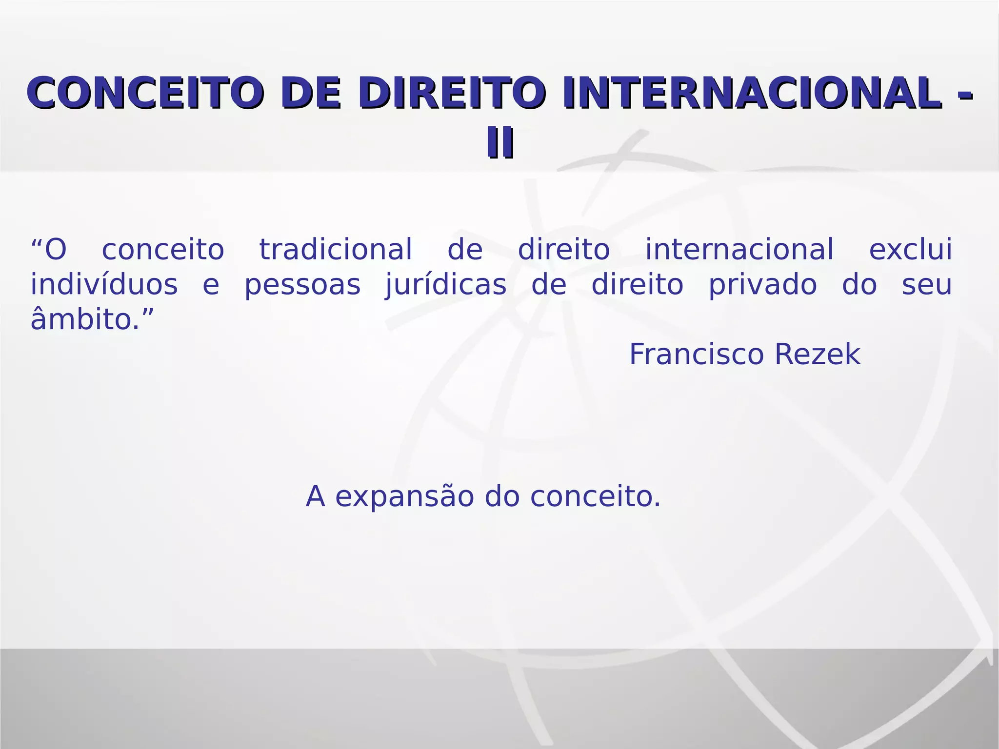 CONCEITO DE DIREITO INTERNACIONAL -CONCEITO DE DIREITO INTERNACIONAL -
IIII
“O conceito tradicional de direito internacional exclui
indivíduos e pessoas jurídicas de direito privado do seu
âmbito.”
Francisco Rezek
A expansão do conceito.
 