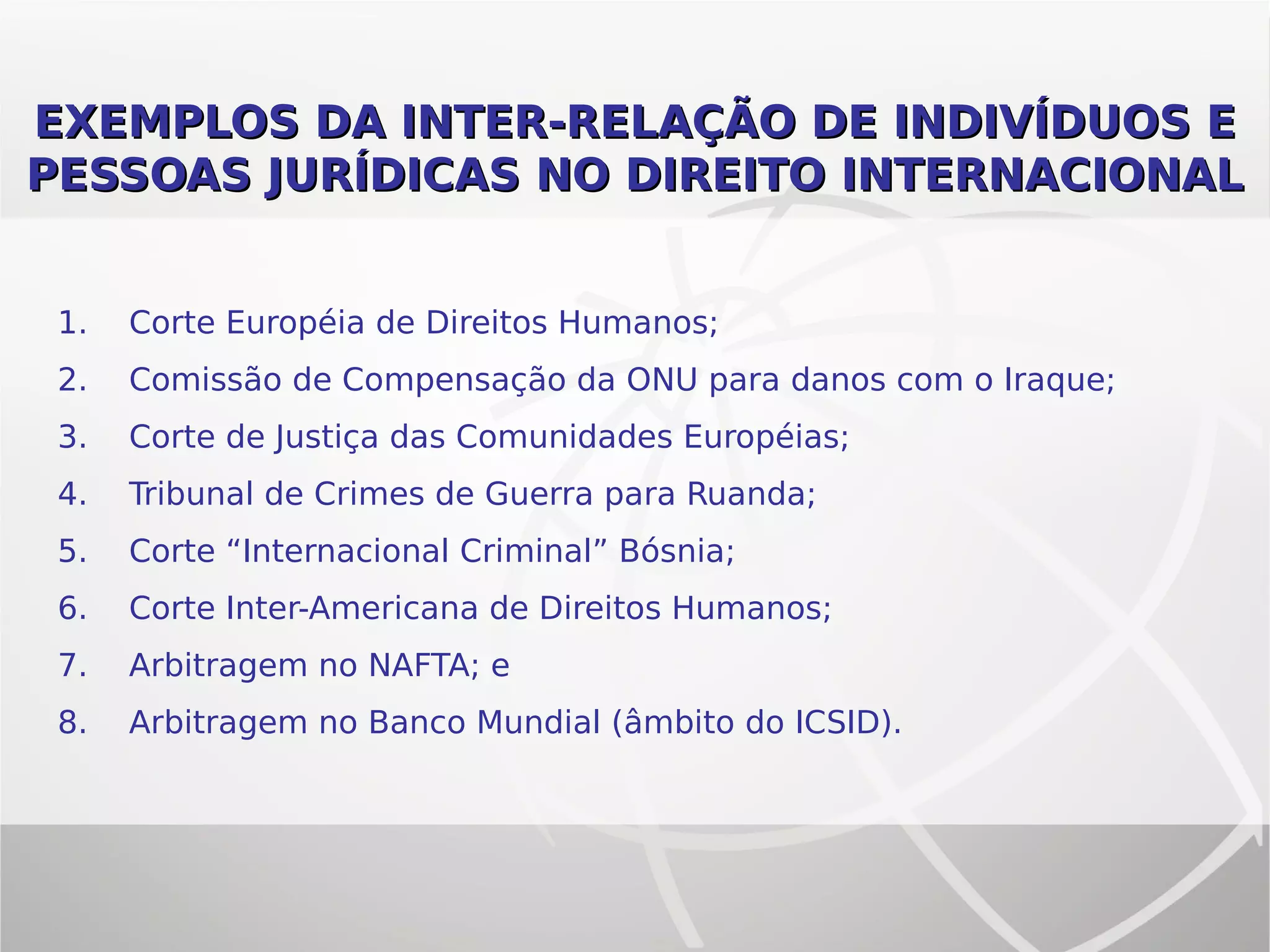 EXEMPLOS DA INTER-RELAÇÃO DE INDIVÍDUOS EEXEMPLOS DA INTER-RELAÇÃO DE INDIVÍDUOS E
PESSOAS JURÍDICAS NO DIREITO INTERNACIONALPESSOAS JURÍDICAS NO DIREITO INTERNACIONAL
1. Corte Européia de Direitos Humanos;
2. Comissão de Compensação da ONU para danos com o Iraque;
3. Corte de Justiça das Comunidades Européias;
4. Tribunal de Crimes de Guerra para Ruanda;
5. Corte “Internacional Criminal” Bósnia;
6. Corte Inter-Americana de Direitos Humanos;
7. Arbitragem no NAFTA; e
8. Arbitragem no Banco Mundial (âmbito do ICSID).
 