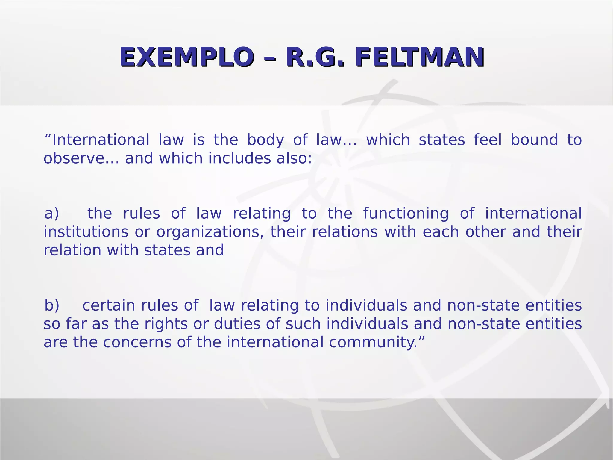 EXEMPLO – R.G. FELTMANEXEMPLO – R.G. FELTMAN
“International law is the body of law… which states feel bound to
observe… and which includes also:
a) the rules of law relating to the functioning of international
institutions or organizations, their relations with each other and their
relation with states and
b) certain rules of law relating to individuals and non-state entities
so far as the rights or duties of such individuals and non-state entities
are the concerns of the international community.”
 