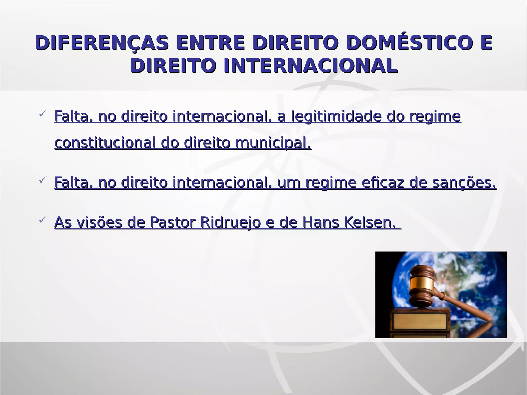  Falta, no direito internacional, a legitimidade do regimeFalta, no direito internacional, a legitimidade do regime
constitucional do direito municipal.constitucional do direito municipal.
 Falta, no direito internacional, um regime eficaz de sanções.Falta, no direito internacional, um regime eficaz de sanções.
 As visões de Pastor Ridruejo e de Hans Kelsen.As visões de Pastor Ridruejo e de Hans Kelsen.
DIFERENÇAS ENTRE DIREITO DOMÉSTICO EDIFERENÇAS ENTRE DIREITO DOMÉSTICO E
DIREITO INTERNACIONALDIREITO INTERNACIONAL
 