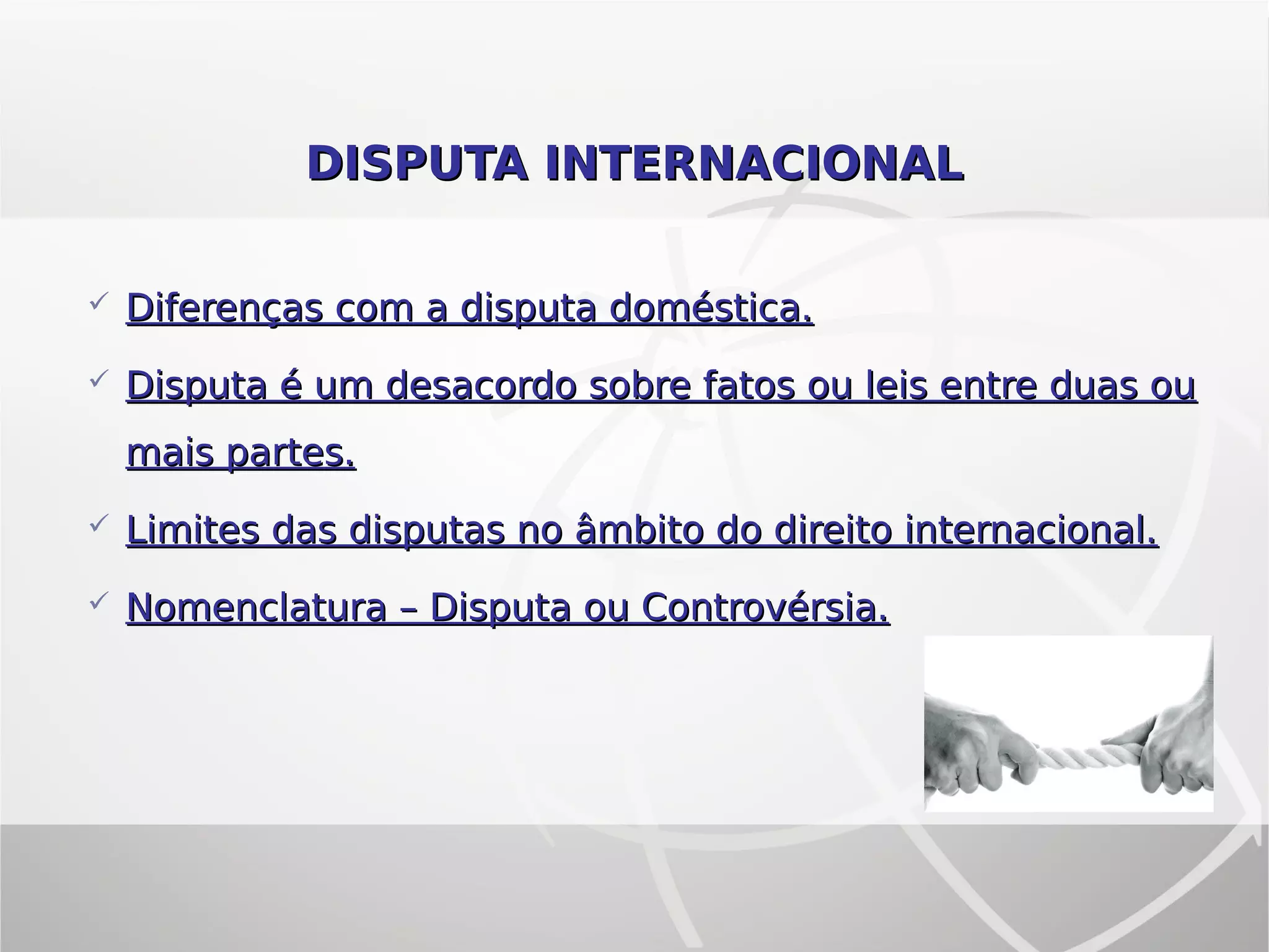DISPUTA INTERNACIONALDISPUTA INTERNACIONAL
 Diferenças com a disputa doméstica.Diferenças com a disputa doméstica.
 Disputa é um desacordo sobre fatos ou leis entre duas ouDisputa é um desacordo sobre fatos ou leis entre duas ou
mais partes.mais partes.
 Limites das disputas no âmbito do direito internacional.Limites das disputas no âmbito do direito internacional.
 Nomenclatura – Disputa ou Controvérsia.Nomenclatura – Disputa ou Controvérsia.
 