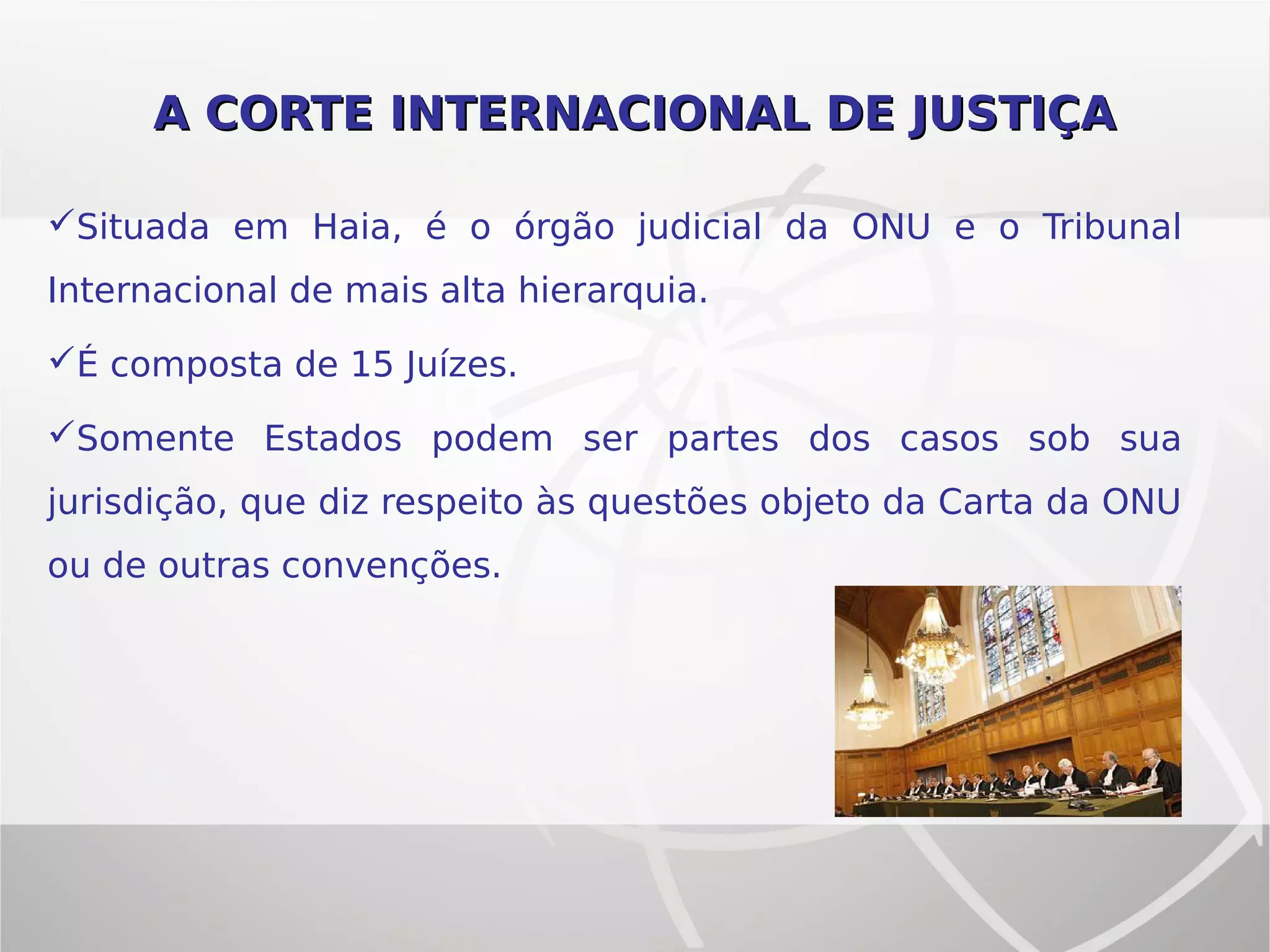 A CORTE INTERNACIONAL DE JUSTIÇAA CORTE INTERNACIONAL DE JUSTIÇA
Situada em Haia, é o órgão judicial da ONU e o Tribunal
Internacional de mais alta hierarquia.
É composta de 15 Juízes.
Somente Estados podem ser partes dos casos sob sua
jurisdição, que diz respeito às questões objeto da Carta da ONU
ou de outras convenções.
 