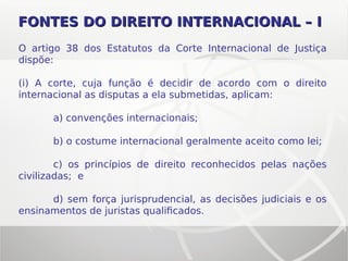 O artigo 38 dos Estatutos da Corte Internacional de Justiça
dispõe:
(i) A corte, cuja função é decidir de acordo com o direito
internacional as disputas a ela submetidas, aplicam:
a) convenções internacionais;
b) o costume internacional geralmente aceito como lei;
c) os princípios de direito reconhecidos pelas nações
civilizadas; e
d) sem força jurisprudencial, as decisões judiciais e os
ensinamentos de juristas qualificados.
FONTES DO DIREITOFONTES DO DIREITO INTERNACIONAL – IINTERNACIONAL – I
 