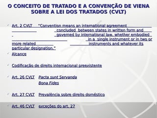  Art. 2 CVLT “Art. 2 CVLT “Convention means an international agreementConvention means an international agreement
concluded between states in written form andconcluded between states in written form and
governed by international law, whether embodiedgoverned by international law, whether embodied
in a single instrument or in two orin a single instrument or in two or
more relatedmore related instruments and whatever itsinstruments and whatever its
particular designation.”particular designation.”
 AlcanceAlcance
 Codificação de direito internacional preexistenteCodificação de direito internacional preexistente
 Art. 26 CVLTArt. 26 CVLT Pacta sunt ServandaPacta sunt Servanda
Bona FidesBona Fides
 Art. 27 CVLTArt. 27 CVLT Prevalência sobre direito domésticoPrevalência sobre direito doméstico
 Art. 46 CVLTArt. 46 CVLT exceções do art. 27exceções do art. 27
O CONCEITO DE TRATADO E A CONVENÇÃO DE VIENAO CONCEITO DE TRATADO E A CONVENÇÃO DE VIENA
SOBRE A LEI DOS TRATADOS (CVLT)SOBRE A LEI DOS TRATADOS (CVLT)
 