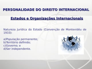 Estados e Organizações InternacionaisEstados e Organizações Internacionais
Natureza Jurídica do Estado (Convenção de Montevidéu de
1933):
a)População permanente;
b)Território definido;
c)Governo; e
d)Ser independente.
PERSONALIDADE DO DIREITOPERSONALIDADE DO DIREITO INTERNACIONALINTERNACIONAL
 