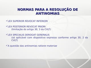 NORMAS PARA A RESOLUÇÃO DENORMAS PARA A RESOLUÇÃO DE
ANTINOMIASANTINOMIAS
LEX SUPERIOR REVOCAT INFERIORI
LEX POSTERIOR REVOCAT PRIORI
(limitação do artigo 30, 3 da CVLT)
LEX SPECIALIS DEROGAT GENERALIS
(só aplicável com dispositivo expresso conforme artigo 30, 2 da
CVLT)
A questão das antinomias ratione materiae
 