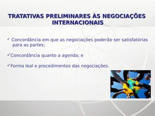 TRATATIVAS PRELIMINARES ÀS NEGOCIAÇÕESTRATATIVAS PRELIMINARES ÀS NEGOCIAÇÕES
INTERNACIONAISINTERNACIONAIS
 Concordância em que as negociações poderão ser satisfatórias
para as partes;
Concordância quanto a agenda; e
Forma leal e procedimentos das negociações.
 
