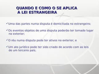 QUANDO E COMO O SE APLICAQUANDO E COMO O SE APLICA
A LEI ESTRANGEIRAA LEI ESTRANGEIRA
Uma das partes numa disputa é domiciliada no estrangeiro;
Os eventos objetos de uma disputa poderão ter tomado lugar
no exterior;
O réu numa disputa pode ter ativos no exterior; e
Um ato jurídico pode ter sido criado de acordo com as leis
de um terceiro país.
 