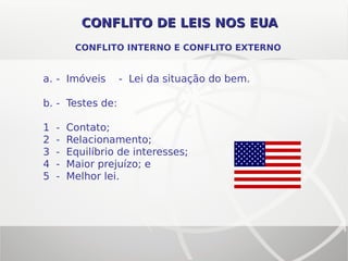 CONFLITO DE LEIS NOS EUACONFLITO DE LEIS NOS EUA
CONFLITO INTERNO E CONFLITO EXTERNO
a. - Imóveis - Lei da situação do bem.
b. - Testes de:
1 - Contato;
2 - Relacionamento;
3 - Equilíbrio de interesses;
4 - Maior prejuízo; e
5 - Melhor lei.
 