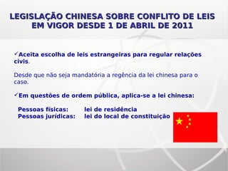 LEGISLAÇÃO CHINESA SOBRE CONFLITO DE LEISLEGISLAÇÃO CHINESA SOBRE CONFLITO DE LEIS
EM VIGOR DESDE 1 DE ABRIL DE 2011EM VIGOR DESDE 1 DE ABRIL DE 2011
Aceita escolha de leis estrangeiras para regular relações
civis.
Desde que não seja mandatória a regência da lei chinesa para o
caso.
Em questões de ordem pública, aplica-se a lei chinesa:
Pessoas físicas: lei de residência
Pessoas jurídicas: lei do local de constituição
 