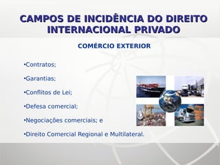 CAMPOS DE INCIDÊNCIA DO DIREITOCAMPOS DE INCIDÊNCIA DO DIREITO
INTERNACIONAL PRIVADOINTERNACIONAL PRIVADO
•Contratos;
•Garantias;
•Conflitos de Lei;
•Defesa comercial;
•Negociações comerciais; e
•Direito Comercial Regional e Multilateral.
COMÉRCIO EXTERIOR
 