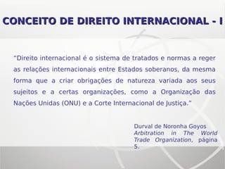 CONCEITO DE DIREITO INTERNACIONAL - ICONCEITO DE DIREITO INTERNACIONAL - I
“Direito internacional é o sistema de tratados e normas a reger
as relações internacionais entre Estados soberanos, da mesma
forma que a criar obrigações de natureza variada aos seus
sujeitos e a certas organizações, como a Organização das
Nações Unidas (ONU) e a Corte Internacional de Justiça.”
Durval de Noronha Goyos
Arbitration in The World
Trade Organization, página
5.
 