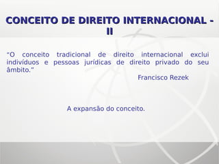 CONCEITO DE DIREITO INTERNACIONAL -CONCEITO DE DIREITO INTERNACIONAL -
IIII
“O conceito tradicional de direito internacional exclui
indivíduos e pessoas jurídicas de direito privado do seu
âmbito.”
Francisco Rezek
A expansão do conceito.
 