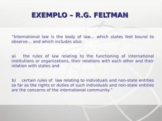 EXEMPLO – R.G. FELTMANEXEMPLO – R.G. FELTMAN
“International law is the body of law… which states feel bound to
observe… and which includes also:
a) the rules of law relating to the functioning of international
institutions or organizations, their relations with each other and their
relation with states and
b) certain rules of law relating to individuals and non-state entities
so far as the rights or duties of such individuals and non-state entities
are the concerns of the international community.”
 