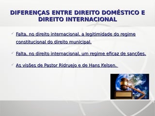 Falta, no direito internacional, a legitimidade do regimeFalta, no direito internacional, a legitimidade do regime
constitucional do direito municipal.constitucional do direito municipal.
 Falta, no direito internacional, um regime eficaz de sanções.Falta, no direito internacional, um regime eficaz de sanções.
 As visões de Pastor Ridruejo e de Hans Kelsen.As visões de Pastor Ridruejo e de Hans Kelsen.
DIFERENÇAS ENTRE DIREITO DOMÉSTICO EDIFERENÇAS ENTRE DIREITO DOMÉSTICO E
DIREITO INTERNACIONALDIREITO INTERNACIONAL
 