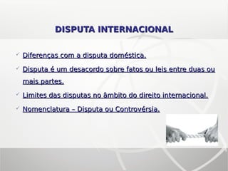 DISPUTA INTERNACIONALDISPUTA INTERNACIONAL
 Diferenças com a disputa doméstica.Diferenças com a disputa doméstica.
 Disputa é um desacordo sobre fatos ou leis entre duas ouDisputa é um desacordo sobre fatos ou leis entre duas ou
mais partes.mais partes.
 Limites das disputas no âmbito do direito internacional.Limites das disputas no âmbito do direito internacional.
 Nomenclatura – Disputa ou Controvérsia.Nomenclatura – Disputa ou Controvérsia.
 