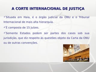 A CORTE INTERNACIONAL DE JUSTIÇAA CORTE INTERNACIONAL DE JUSTIÇA
Situada em Haia, é o órgão judicial da ONU e o Tribunal
Internacional de mais alta hierarquia.
É composta de 15 Juízes.
Somente Estados podem ser partes dos casos sob sua
jurisdição, que diz respeito às questões objeto da Carta da ONU
ou de outras convenções.
 