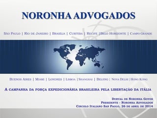 SÃO PAULO | RIO DE JANEIRO | BRASÍLIA | CURITIBA | RECIFE |BELO HORIZONTE | CAMPO GRANDE
DURVAL DE NORONHA GOYOS
PRESIDENTE - NORONHA ADVOGADOS
CIRCOLO ITALIANO SAN PAOLO, 26 DE ABRIL DE 2014
BUENOS AIRES | MIAMI | LONDRES | LISBOA | SHANGHAI | BEIJING | NOVA DELHI | HONG KONG
A CAMPANHA DA FORÇA EXPEDICIONÁRIA BRASILEIRA PELA LIBERTAÇÃO DA ITÁLIA
 