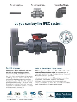 You can buy pipe... You can buy valves... You can buy fittings...
The IPEX Advantage
The advantage is obvious. Every plastic Pipe, Valve
and Fitting you need for any Industrial project;
available from a single, reliable Canadian source.
Only IPEX offers a complete system of Pipe, Valves
and Fittings engineered and manufactured to strict
quality, performance and dimensional standards.
Available in Industrial PVC, CPVC, ABS and Natural
and Pigmented Polypropylene – for Process Piping,
Double Containment, High-Purity, Acid Waste and
Compressed Air applications, as well as a full range
of specialty systems and products.
Leader in Thermoplastic Piping Systems
IPEX Inc. designs and manufactures one of the world’s most diverse lines
of integrated thermoplastic piping systems. All engineered from the
ground up to handle the full range of today’s Industrial, Mechanical,
Municipal and Electrical applications.
A Canadian pioneer with more than 50 years’ experience in plastic
piping systems combined with progressive manufacturing
technologies, efficient distribution centres and coast-to-coast
customer support. When you choose IPEX, you can be confident that
all your piping materials are backed by one company.
Tough Products for Tough Environments®
www.ipexinc.com | Toll Free: 1-866-473-9462
Industrial Piping Systems
or, you can buy the IPEX system.
Pipes and fittings are manufactured by IPEX Inc. Valves are manufactured for IPEX Inc. by FIP S.p.A.
Double Containment High-Purity AcidWaste CompressedAir ActuatedValves
8-13-DES.indd 13 14-02-07 1:51 PM
 
