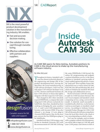 January/February | 2014 www.design-engineering.com
14
By Mike McLeod
Throughout its history, Autodesk’s soft-
ware has almost exclusively played on
the engineering and design side of the
product development fence, leaving the
shop ﬂoor, the actual manufacturing, to
CAM software developers. And it was the
only major CAD software developer to do
so. PTC, Siemens and Dasault Systemes all
have CAM software in-house that tightly
integrates with their respective CAD suites.
That changed in 2012 when Autodesk
acquired HSMWorks, a company that made
integrated CAM software exclusively for
SolidWorks. Since then, Autodesk has been
working on bringing the same seamless
2.5-, 3- and 5-axis CAM integration to
Inventor with Inventor HSM. It has also
released a no-charge 2.5-axis plug-in
(Inventor HSM Express) that, for the most
part, mirrors the free HSMXpress plug-in
for SolidWorks.
Autodesk took their CAM strategy a step
further at Autodesk University 2013 with
the announcement of CAM 360. Utilizing
the same HSMWorks CAM kernel, the
online NC programming and toolpath
creation/simulation service is the latest
addition to Autodesk’s growing stable of
cloud-enabled engineering software. It joins
the “push-pull” direct modeler, Fusion 360,
released last year, as well as AutoCAD 360,
PLM 360, Sim 360 and Mockup 360, all of
which are linked to the Autodesk 360 cloud
ﬁle storage and collaboration service.
The ﬁrst of its kind, CAM 360 is designed
to split its CAM functions between the
user’s local computer and Autodesk’s cloud
computing service, using a server/client
model. A relatively small executable is
installed locally, which ties, via the Internet
(and an account login), to Autodesk’s cloud
service. According to Anthony Graves,
Autodesk Product Manager for CAM, CAM
360 will dynamically shift processing duties
from the local thin client to the cloud or
vice versa depending on which is faster.
“Let’s say, for example, you’re at home
with a computer without a lot of horsepower,
you will be able to login to CAM 360, grab
your CAM project and choose to have it
CADReport
Inside
Autodesk
CAM 360
As CAM 360 opens for Beta testing, Autodesk positions its
CAM in the cloud service to shake up the manufacturing
software industry.
14-19-DES.indd 14 14-02-07 1:54 PM
 